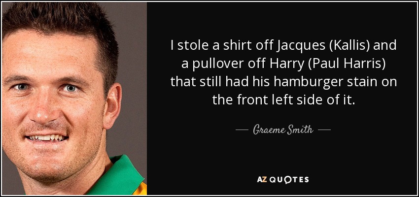 I stole a shirt off Jacques (Kallis) and a pullover off Harry (Paul Harris) that still had his hamburger stain on the front left side of it. - Graeme Smith