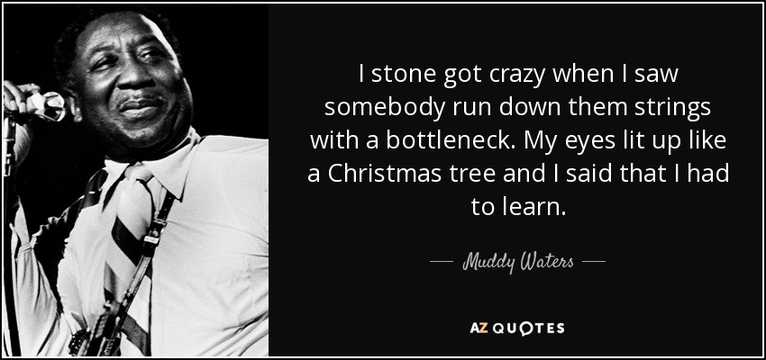 I stone got crazy when I saw somebody run down them strings with a bottleneck. My eyes lit up like a Christmas tree and I said that I had to learn. - Muddy Waters