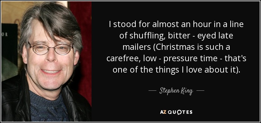 I stood for almost an hour in a line of shuffling, bitter - eyed late mailers (Christmas is such a carefree, low - pressure time - that's one of the things I love about it). - Stephen King