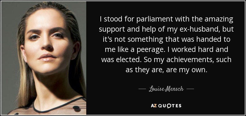 I stood for parliament with the amazing support and help of my ex-husband, but it's not something that was handed to me like a peerage. I worked hard and was elected. So my achievements, such as they are, are my own. - Louise Mensch