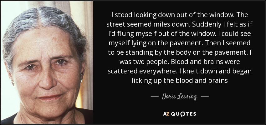 I stood looking down out of the window. The street seemed miles down. Suddenly I felt as if I'd flung myself out of the window. I could see myself lying on the pavement. Then I seemed to be standing by the body on the pavement. I was two people. Blood and brains were scattered everywhere. I knelt down and began licking up the blood and brains - Doris Lessing