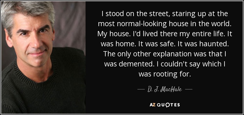 I stood on the street, staring up at the most normal-looking house in the world. My house. I'd lived there my entire life. It was home. It was safe. It was haunted. The only other explanation was that I was demented. I couldn't say which I was rooting for. - D. J. MacHale