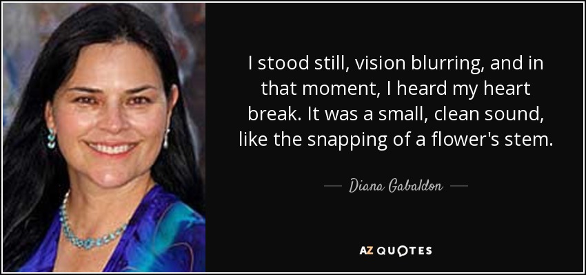 I stood still, vision blurring, and in that moment, I heard my heart break. It was a small, clean sound, like the snapping of a flower's stem. - Diana Gabaldon