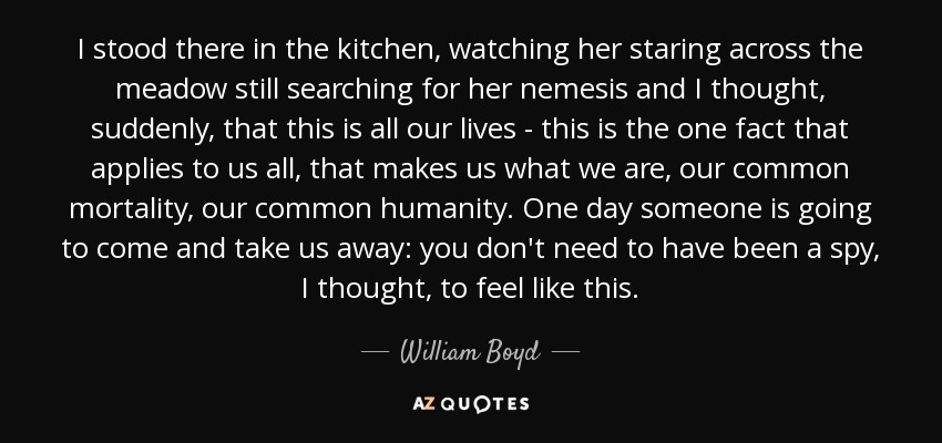 I stood there in the kitchen, watching her staring across the meadow still searching for her nemesis and I thought, suddenly, that this is all our lives - this is the one fact that applies to us all, that makes us what we are, our common mortality, our common humanity. One day someone is going to come and take us away: you don't need to have been a spy, I thought, to feel like this. - William Boyd