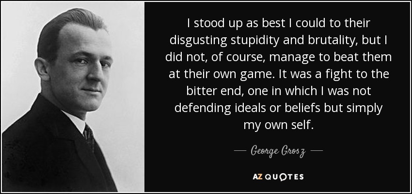 I stood up as best I could to their disgusting stupidity and brutality, but I did not, of course, manage to beat them at their own game. It was a fight to the bitter end, one in which I was not defending ideals or beliefs but simply my own self. - George Grosz