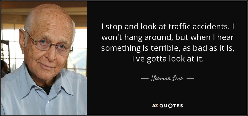 I stop and look at traffic accidents. I won't hang around, but when I hear something is terrible, as bad as it is, I've gotta look at it. - Norman Lear