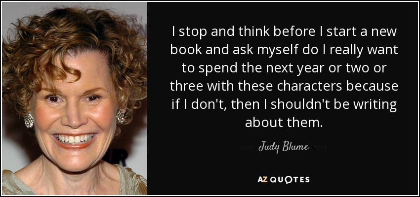 I stop and think before I start a new book and ask myself do I really want to spend the next year or two or three with these characters because if I don't, then I shouldn't be writing about them. - Judy Blume