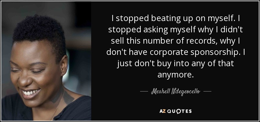 I stopped beating up on myself. I stopped asking myself why I didn't sell this number of records, why I don't have corporate sponsorship. I just don't buy into any of that anymore. - Meshell Ndegeocello