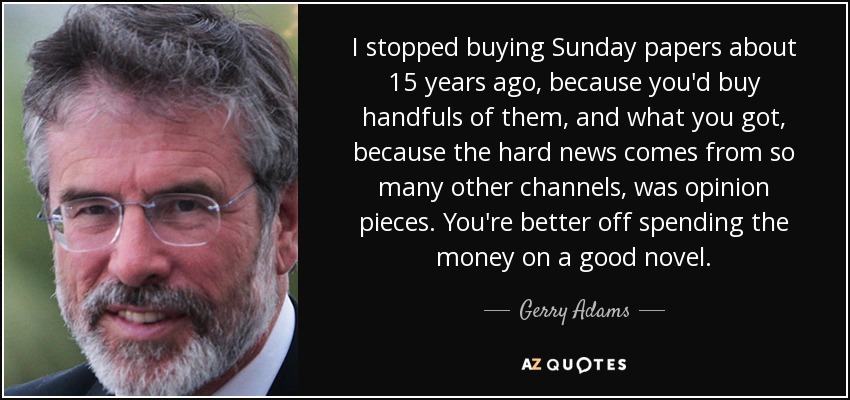 I stopped buying Sunday papers about 15 years ago, because you'd buy handfuls of them, and what you got, because the hard news comes from so many other channels, was opinion pieces. You're better off spending the money on a good novel. - Gerry Adams