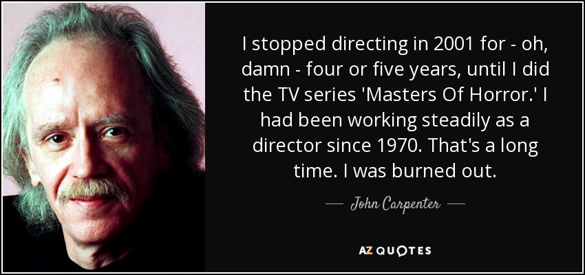 I stopped directing in 2001 for - oh, damn - four or five years, until I did the TV series 'Masters Of Horror.' I had been working steadily as a director since 1970. That's a long time. I was burned out. - John Carpenter
