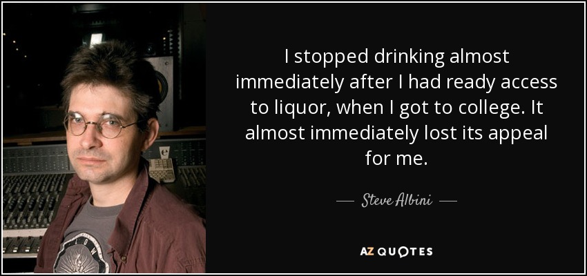 I stopped drinking almost immediately after I had ready access to liquor, when I got to college. It almost immediately lost its appeal for me. - Steve Albini