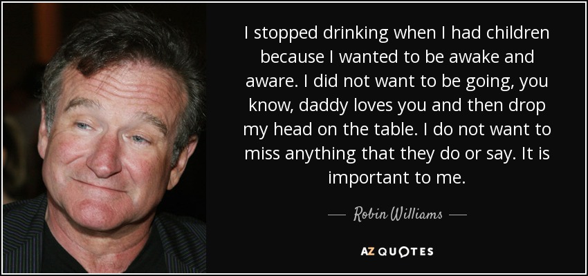 I stopped drinking when I had children because I wanted to be awake and aware. I did not want to be going, you know, daddy loves you and then drop my head on the table. I do not want to miss anything that they do or say. It is important to me. - Robin Williams