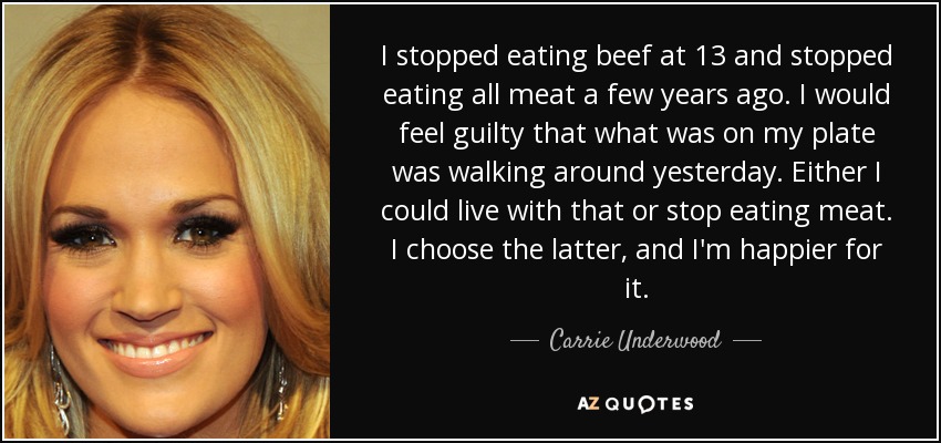 I stopped eating beef at 13 and stopped eating all meat a few years ago. I would feel guilty that what was on my plate was walking around yesterday. Either I could live with that or stop eating meat. I choose the latter, and I'm happier for it. - Carrie Underwood