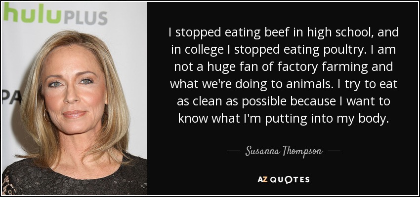 I stopped eating beef in high school, and in college I stopped eating poultry. I am not a huge fan of factory farming and what we're doing to animals. I try to eat as clean as possible because I want to know what I'm putting into my body. - Susanna Thompson