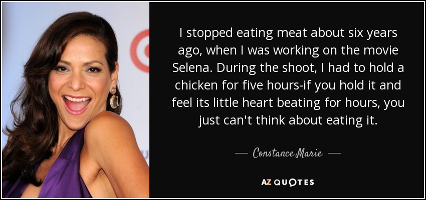 I stopped eating meat about six years ago, when I was working on the movie Selena. During the shoot, I had to hold a chicken for five hours-if you hold it and feel its little heart beating for hours, you just can't think about eating it. - Constance Marie