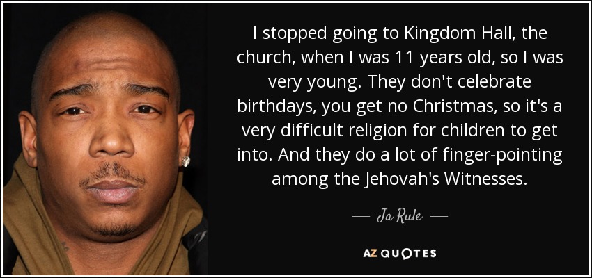I stopped going to Kingdom Hall, the church, when I was 11 years old, so I was very young. They don't celebrate birthdays, you get no Christmas, so it's a very difficult religion for children to get into. And they do a lot of finger-pointing among the Jehovah's Witnesses. - Ja Rule