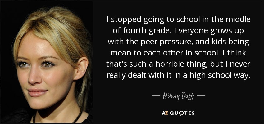I stopped going to school in the middle of fourth grade. Everyone grows up with the peer pressure, and kids being mean to each other in school. I think that's such a horrible thing, but I never really dealt with it in a high school way. - Hilary Duff