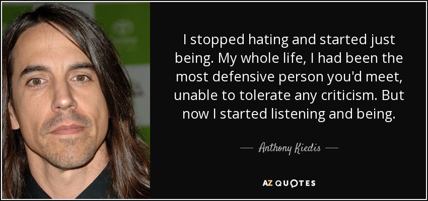 I stopped hating and started just being. My whole life, I had been the most defensive person you'd meet, unable to tolerate any criticism. But now I started listening and being. - Anthony Kiedis