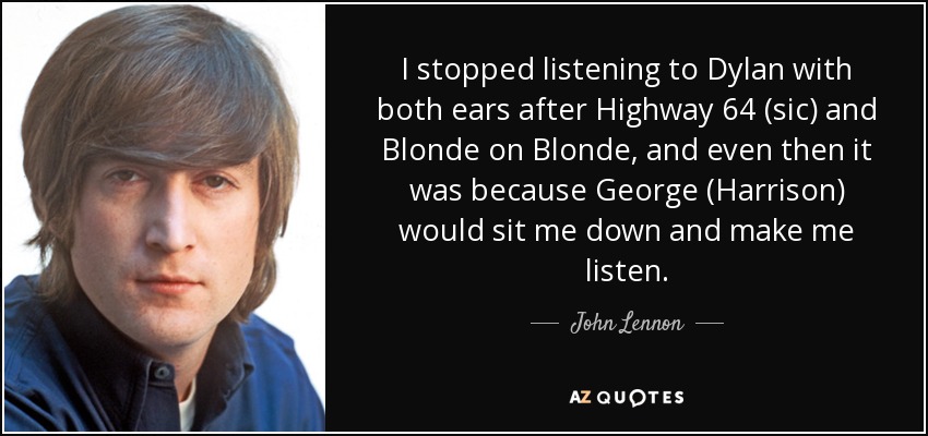 I stopped listening to Dylan with both ears after Highway 64 (sic) and Blonde on Blonde, and even then it was because George (Harrison) would sit me down and make me listen. - John Lennon