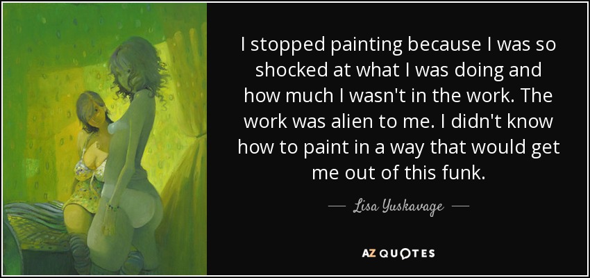 I stopped painting because I was so shocked at what I was doing and how much I wasn't in the work. The work was alien to me. I didn't know how to paint in a way that would get me out of this funk. - Lisa Yuskavage