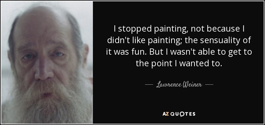 I stopped painting, not because I didn't like painting; the sensuality of it was fun. But I wasn't able to get to the point I wanted to. - Lawrence Weiner