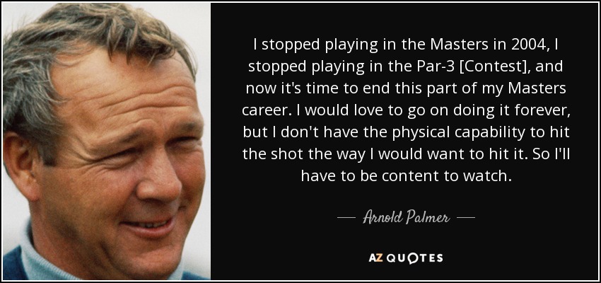 I stopped playing in the Masters in 2004, I stopped playing in the Par-3 [Contest], and now it's time to end this part of my Masters career. I would love to go on doing it forever, but I don't have the physical capability to hit the shot the way I would want to hit it. So I'll have to be content to watch. - Arnold Palmer