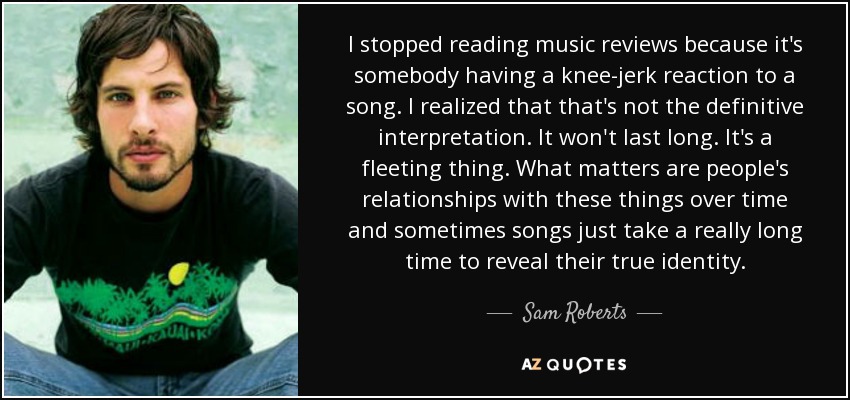 I stopped reading music reviews because it's somebody having a knee-jerk reaction to a song. I realized that that's not the definitive interpretation. It won't last long. It's a fleeting thing. What matters are people's relationships with these things over time and sometimes songs just take a really long time to reveal their true identity. - Sam Roberts