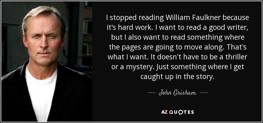 I stopped reading William Faulkner because it's hard work. I want to read a good writer, but I also want to read something where the pages are going to move along. That's what I want. It doesn't have to be a thriller or a mystery. Just something where I get caught up in the story. - John Grisham