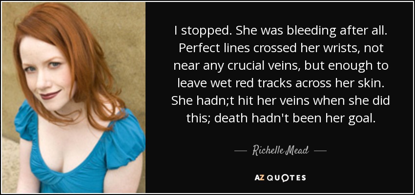 I stopped. She was bleeding after all. Perfect lines crossed her wrists, not near any crucial veins, but enough to leave wet red tracks across her skin. She hadn;t hit her veins when she did this; death hadn't been her goal. - Richelle Mead