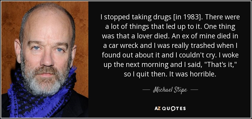 I stopped taking drugs [in 1983]. There were a lot of things that led up to it. One thing was that a lover died. An ex of mine died in a car wreck and I was really trashed when I found out about it and I couldn't cry. I woke up the next morning and I said, 