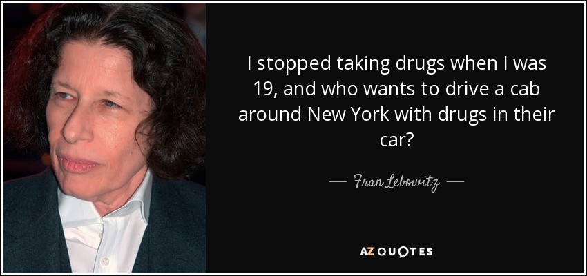 I stopped taking drugs when I was 19, and who wants to drive a cab around New York with drugs in their car? - Fran Lebowitz