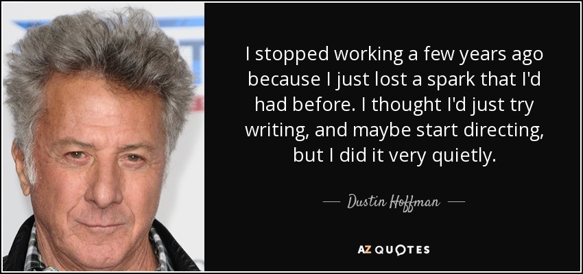 I stopped working a few years ago because I just lost a spark that I'd had before. I thought I'd just try writing, and maybe start directing, but I did it very quietly. - Dustin Hoffman