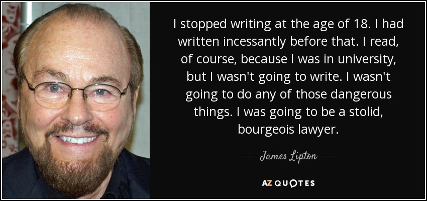 I stopped writing at the age of 18. I had written incessantly before that. I read, of course, because I was in university, but I wasn't going to write. I wasn't going to do any of those dangerous things. I was going to be a stolid, bourgeois lawyer. - James Lipton