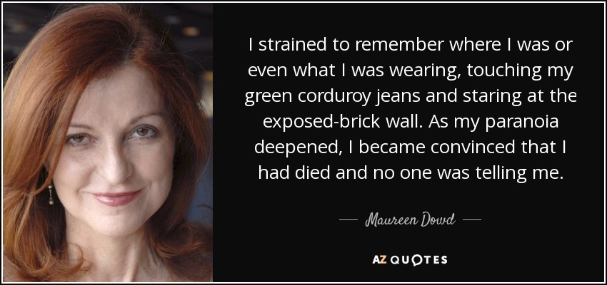 I strained to remember where I was or even what I was wearing, touching my green corduroy jeans and staring at the exposed-brick wall. As my paranoia deepened, I became convinced that I had died and no one was telling me. - Maureen Dowd