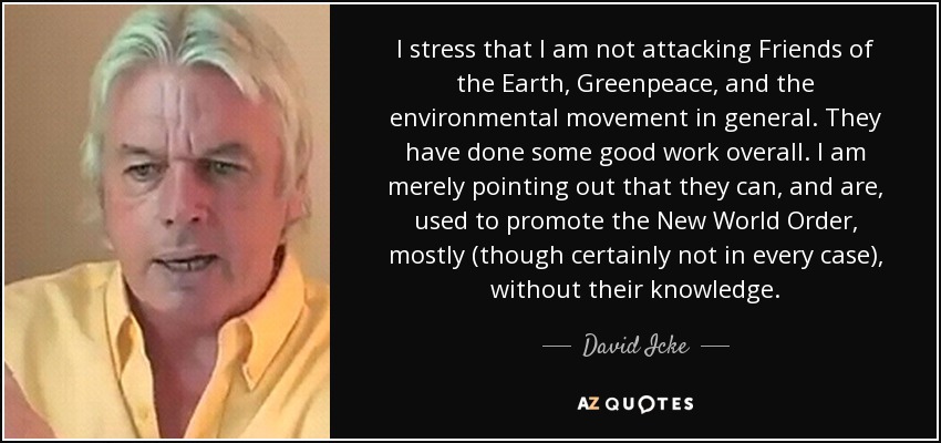I stress that I am not attacking Friends of the Earth, Greenpeace, and the environmental movement in general. They have done some good work overall. I am merely pointing out that they can, and are, used to promote the New World Order, mostly (though certainly not in every case), without their knowledge. - David Icke