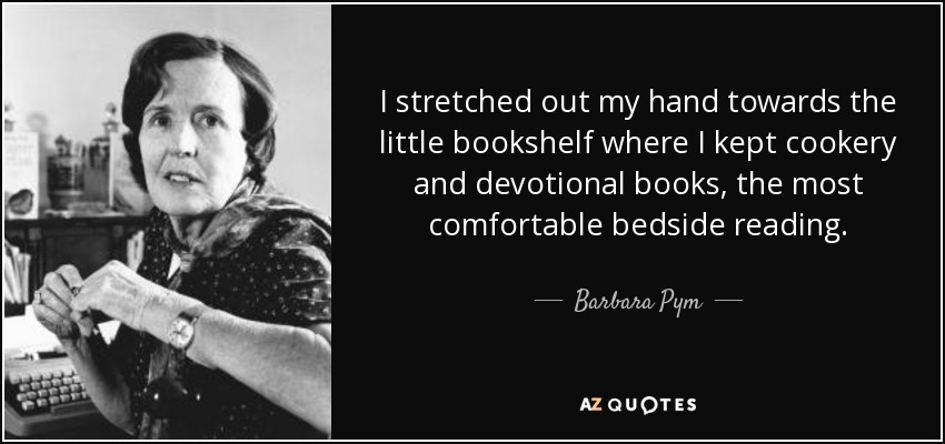 I stretched out my hand towards the little bookshelf where I kept cookery and devotional books, the most comfortable bedside reading. - Barbara Pym