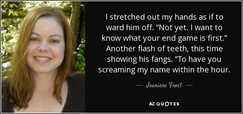 I stretched out my hands as if to ward him off. “Not yet. I want to know what your end game is first.” Another flash of teeth, this time showing his fangs. “To have you screaming my name within the hour. - Jeaniene Frost