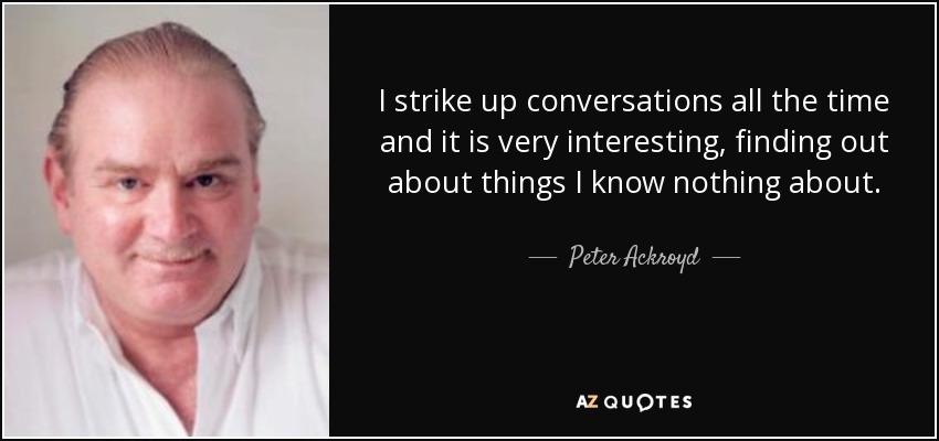 I strike up conversations all the time and it is very interesting, finding out about things I know nothing about. - Peter Ackroyd