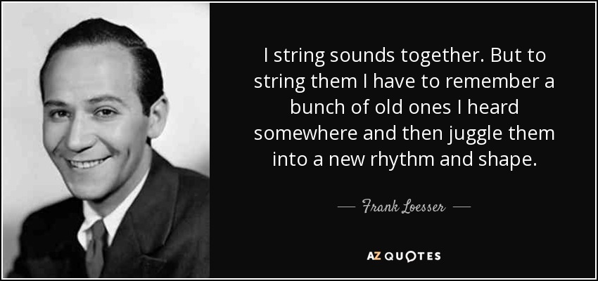 I string sounds together. But to string them I have to remember a bunch of old ones I heard somewhere and then juggle them into a new rhythm and shape. - Frank Loesser