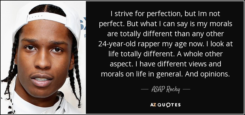 I strive for perfection, but Im not perfect. But what I can say is my morals are totally different than any other 24-year-old rapper my age now. I look at life totally different. A whole other aspect. I have different views and morals on life in general. And opinions. - ASAP Rocky