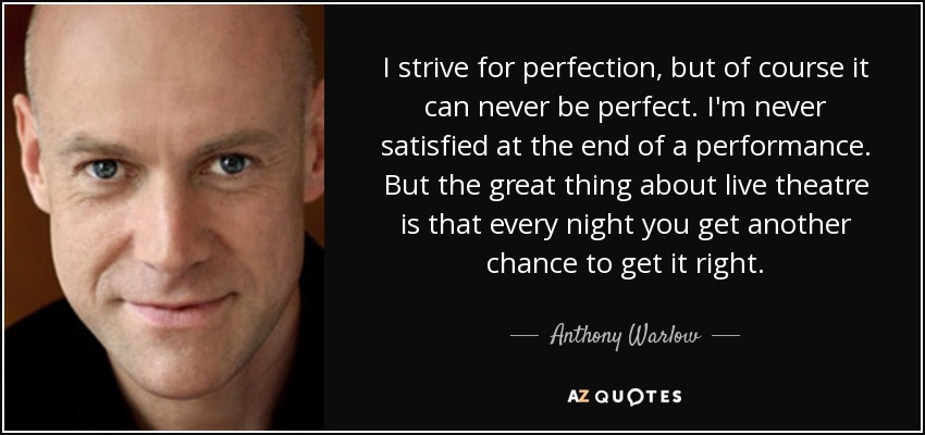 I strive for perfection, but of course it can never be perfect. I'm never satisfied at the end of a performance. But the great thing about live theatre is that every night you get another chance to get it right. - Anthony Warlow