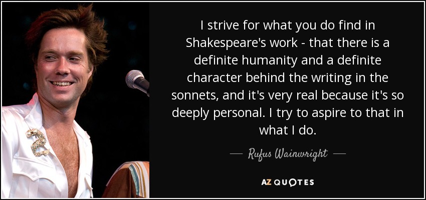 I strive for what you do find in Shakespeare's work - that there is a definite humanity and a definite character behind the writing in the sonnets, and it's very real because it's so deeply personal. I try to aspire to that in what I do. - Rufus Wainwright