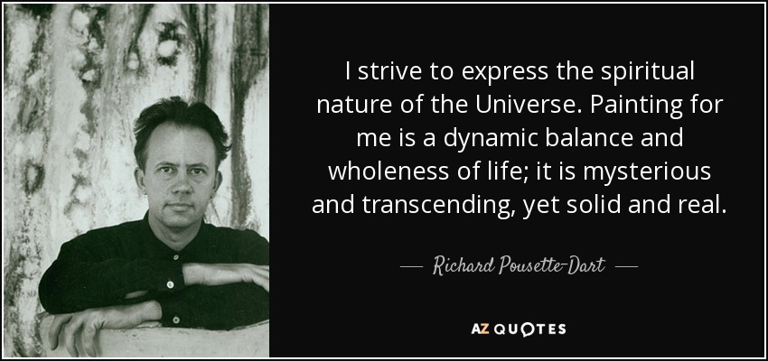 I strive to express the spiritual nature of the Universe. Painting for me is a dynamic balance and wholeness of life; it is mysterious and transcending, yet solid and real. - Richard Pousette-Dart