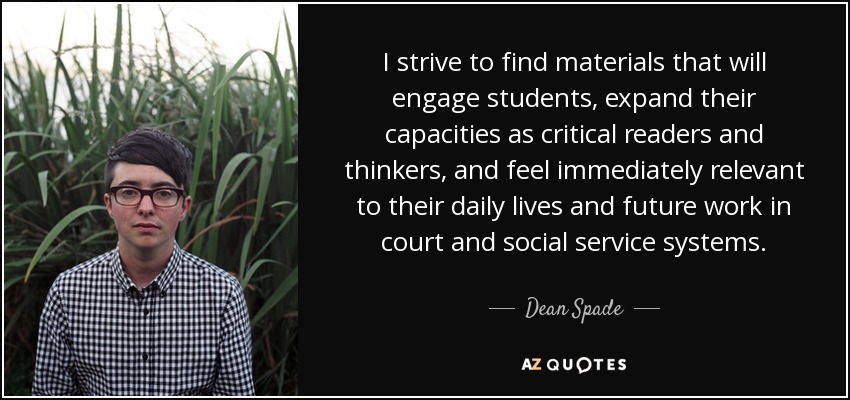 I strive to find materials that will engage students, expand their capacities as critical readers and thinkers, and feel immediately relevant to their daily lives and future work in court and social service systems. - Dean Spade