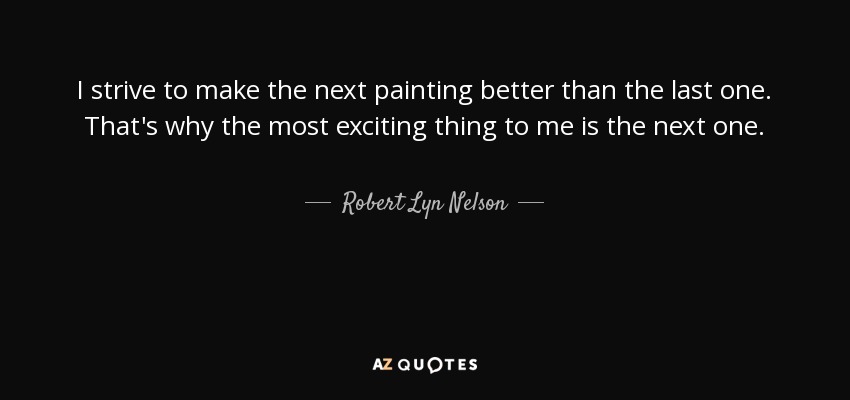 I strive to make the next painting better than the last one. That's why the most exciting thing to me is the next one. - Robert Lyn Nelson