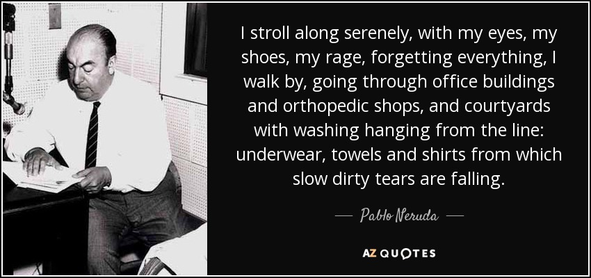 I stroll along serenely, with my eyes, my shoes, my rage, forgetting everything, I walk by, going through office buildings and orthopedic shops, and courtyards with washing hanging from the line: underwear, towels and shirts from which slow dirty tears are falling. - Pablo Neruda
