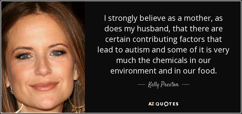 I strongly believe as a mother, as does my husband, that there are certain contributing factors that lead to autism and some of it is very much the chemicals in our environment and in our food. - Kelly Preston