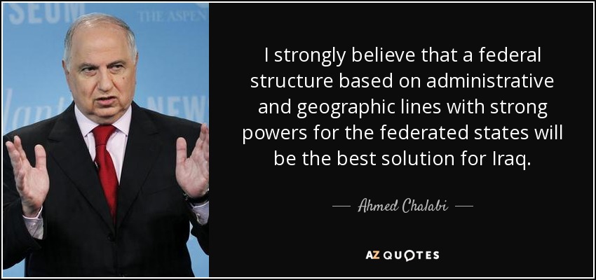 I strongly believe that a federal structure based on administrative and geographic lines with strong powers for the federated states will be the best solution for Iraq. - Ahmed Chalabi