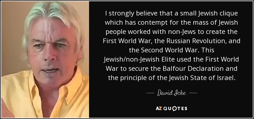 I strongly believe that a small Jewish clique which has contempt for the mass of Jewish people worked with non-Jews to create the First World War, the Russian Revolution, and the Second World War. This Jewish/non-Jewish Elite used the First World War to secure the Balfour Declaration and the principle of the Jewish State of Israel. - David Icke