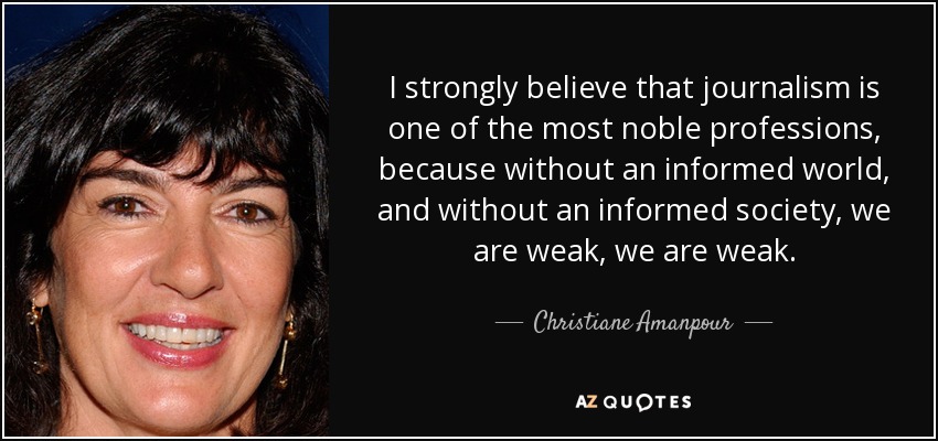 I strongly believe that journalism is one of the most noble professions, because without an informed world, and without an informed society, we are weak, we are weak. - Christiane Amanpour